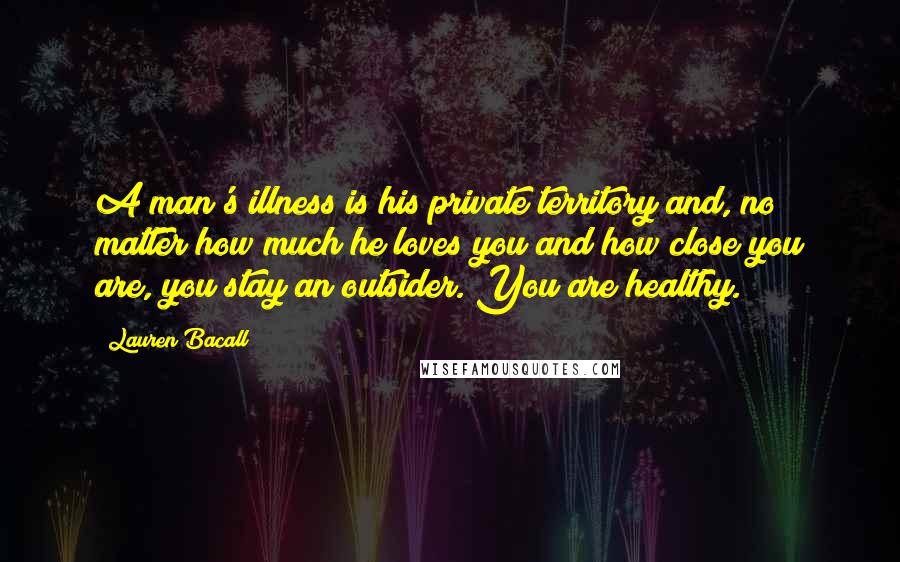 Lauren Bacall Quotes: A man's illness is his private territory and, no matter how much he loves you and how close you are, you stay an outsider. You are healthy.