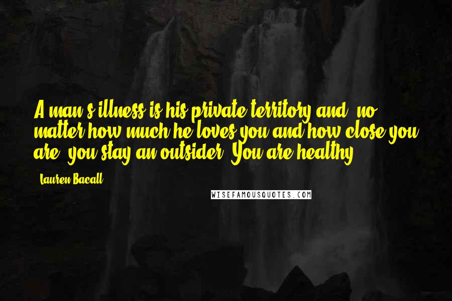 Lauren Bacall Quotes: A man's illness is his private territory and, no matter how much he loves you and how close you are, you stay an outsider. You are healthy.