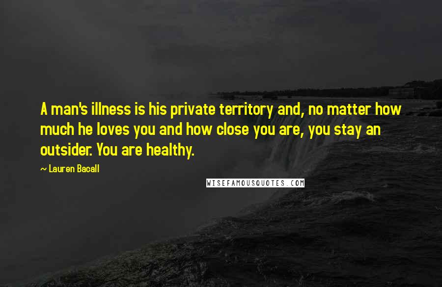 Lauren Bacall Quotes: A man's illness is his private territory and, no matter how much he loves you and how close you are, you stay an outsider. You are healthy.