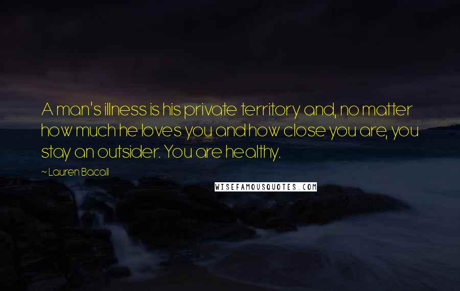 Lauren Bacall Quotes: A man's illness is his private territory and, no matter how much he loves you and how close you are, you stay an outsider. You are healthy.
