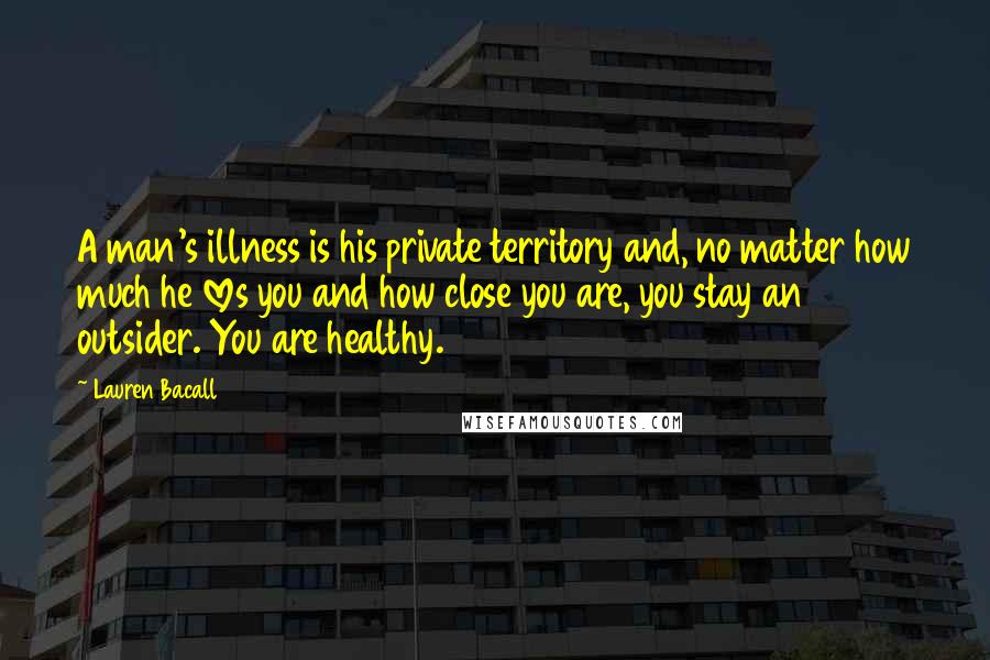 Lauren Bacall Quotes: A man's illness is his private territory and, no matter how much he loves you and how close you are, you stay an outsider. You are healthy.