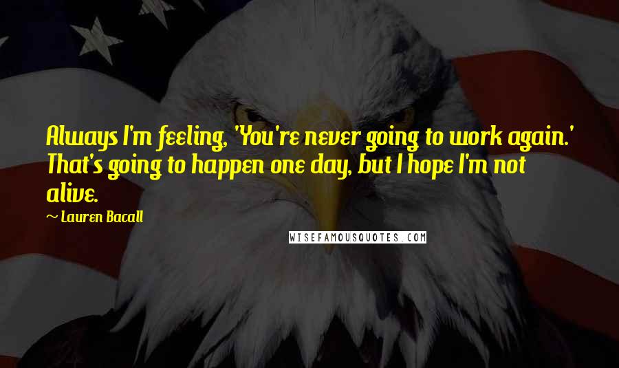 Lauren Bacall Quotes: Always I'm feeling, 'You're never going to work again.' That's going to happen one day, but I hope I'm not alive.