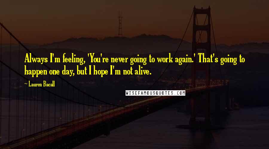 Lauren Bacall Quotes: Always I'm feeling, 'You're never going to work again.' That's going to happen one day, but I hope I'm not alive.