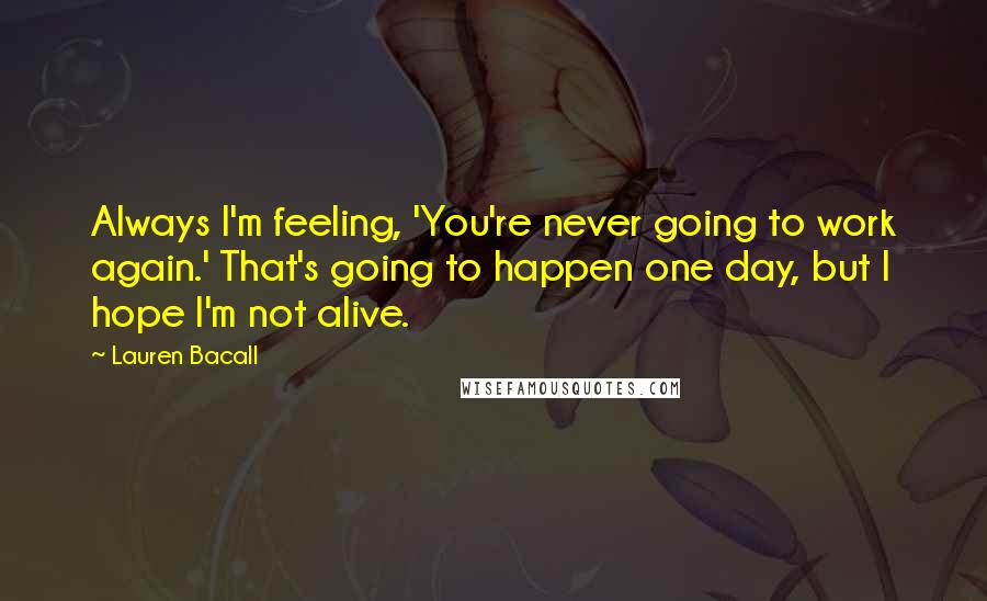 Lauren Bacall Quotes: Always I'm feeling, 'You're never going to work again.' That's going to happen one day, but I hope I'm not alive.