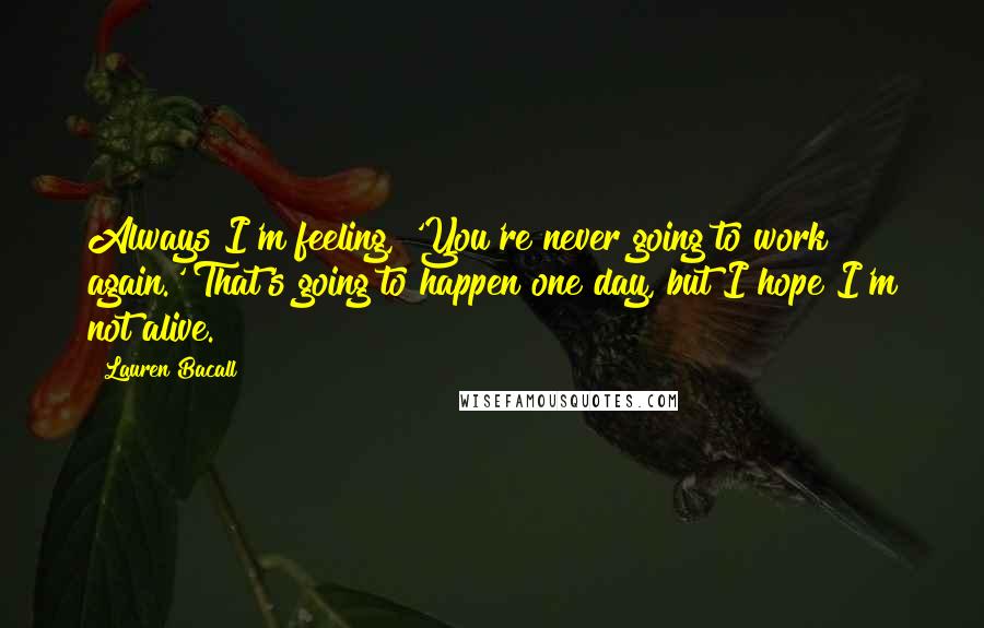 Lauren Bacall Quotes: Always I'm feeling, 'You're never going to work again.' That's going to happen one day, but I hope I'm not alive.