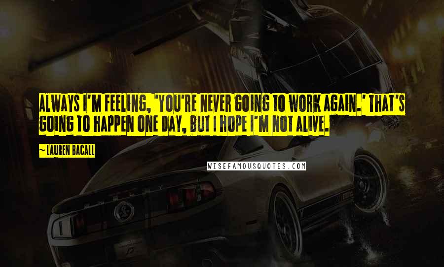 Lauren Bacall Quotes: Always I'm feeling, 'You're never going to work again.' That's going to happen one day, but I hope I'm not alive.