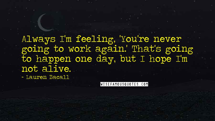 Lauren Bacall Quotes: Always I'm feeling, 'You're never going to work again.' That's going to happen one day, but I hope I'm not alive.