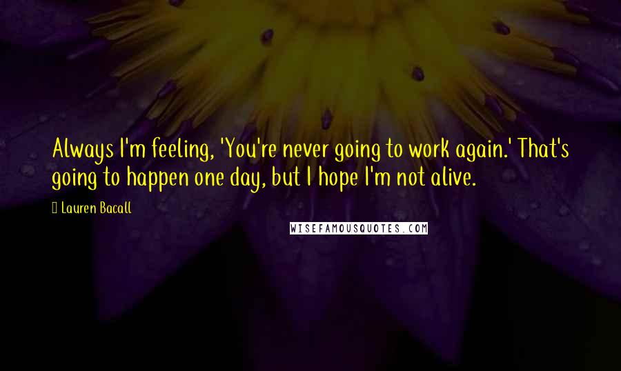 Lauren Bacall Quotes: Always I'm feeling, 'You're never going to work again.' That's going to happen one day, but I hope I'm not alive.