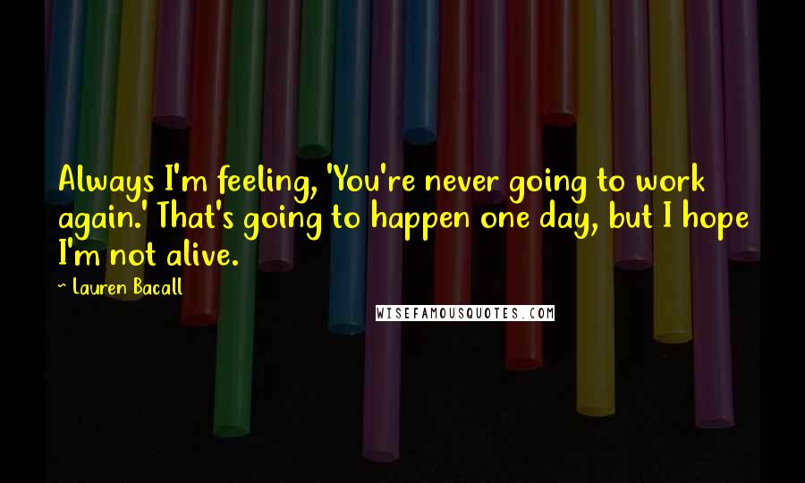 Lauren Bacall Quotes: Always I'm feeling, 'You're never going to work again.' That's going to happen one day, but I hope I'm not alive.