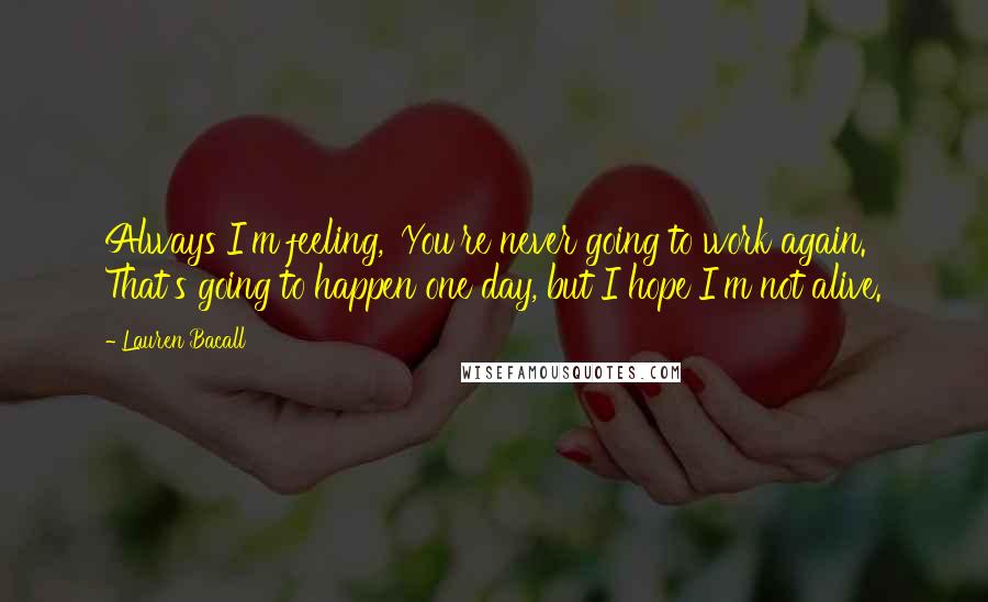 Lauren Bacall Quotes: Always I'm feeling, 'You're never going to work again.' That's going to happen one day, but I hope I'm not alive.