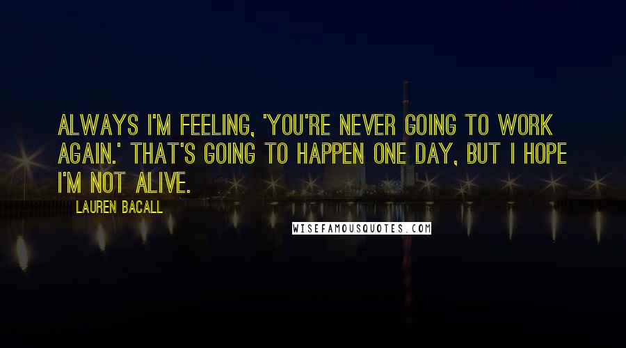 Lauren Bacall Quotes: Always I'm feeling, 'You're never going to work again.' That's going to happen one day, but I hope I'm not alive.