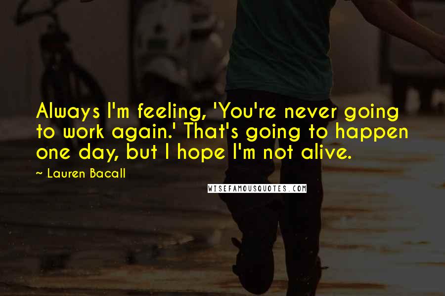 Lauren Bacall Quotes: Always I'm feeling, 'You're never going to work again.' That's going to happen one day, but I hope I'm not alive.