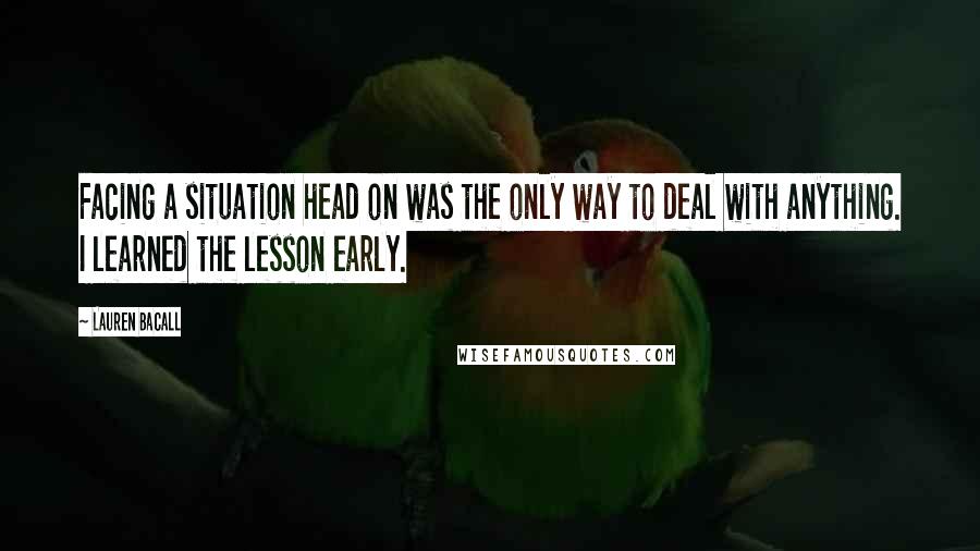 Lauren Bacall Quotes: Facing a situation head on was the only way to deal with anything. I learned the lesson early.