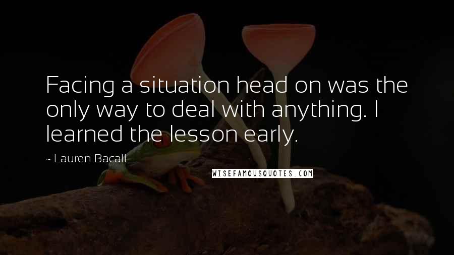 Lauren Bacall Quotes: Facing a situation head on was the only way to deal with anything. I learned the lesson early.