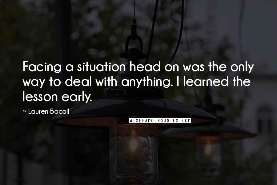 Lauren Bacall Quotes: Facing a situation head on was the only way to deal with anything. I learned the lesson early.