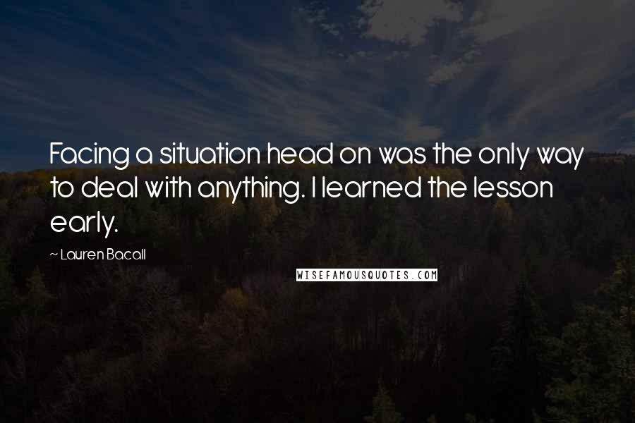 Lauren Bacall Quotes: Facing a situation head on was the only way to deal with anything. I learned the lesson early.