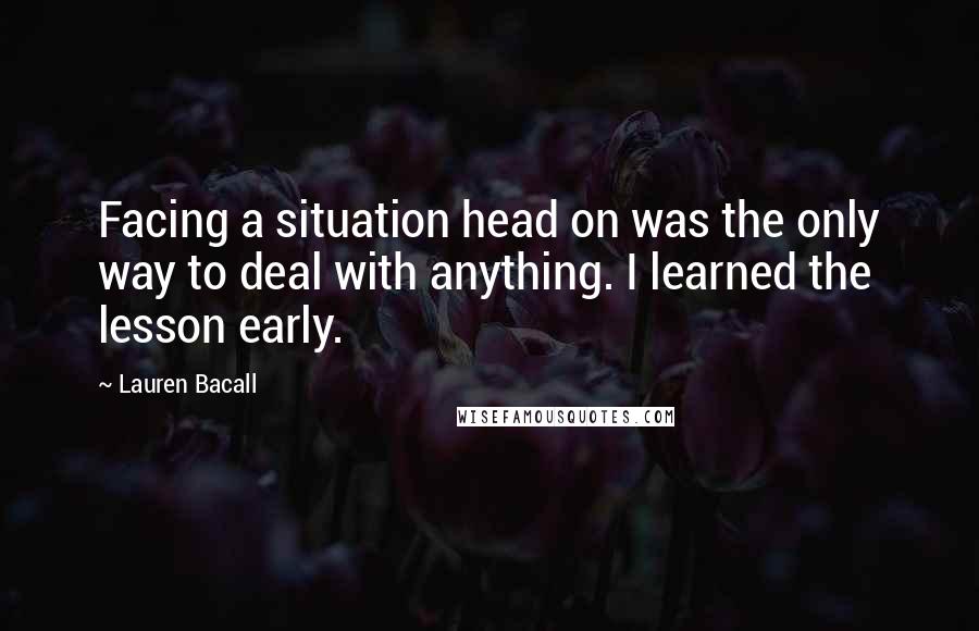 Lauren Bacall Quotes: Facing a situation head on was the only way to deal with anything. I learned the lesson early.