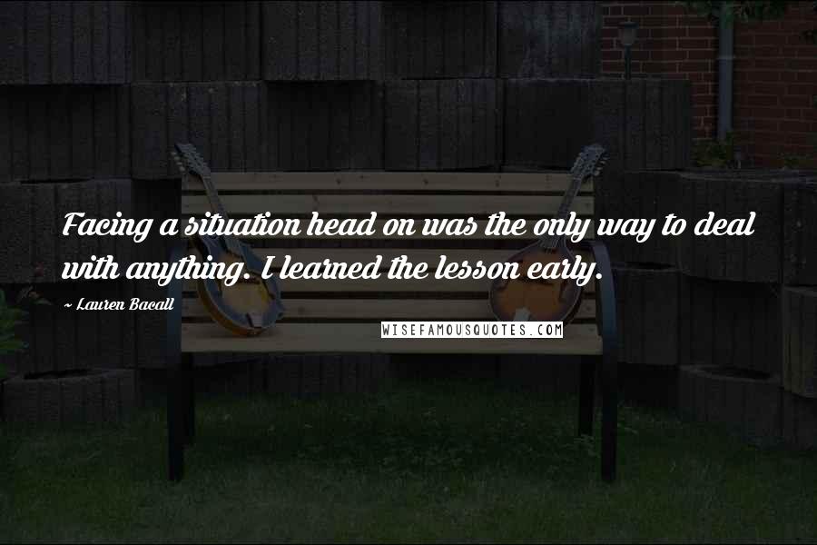 Lauren Bacall Quotes: Facing a situation head on was the only way to deal with anything. I learned the lesson early.