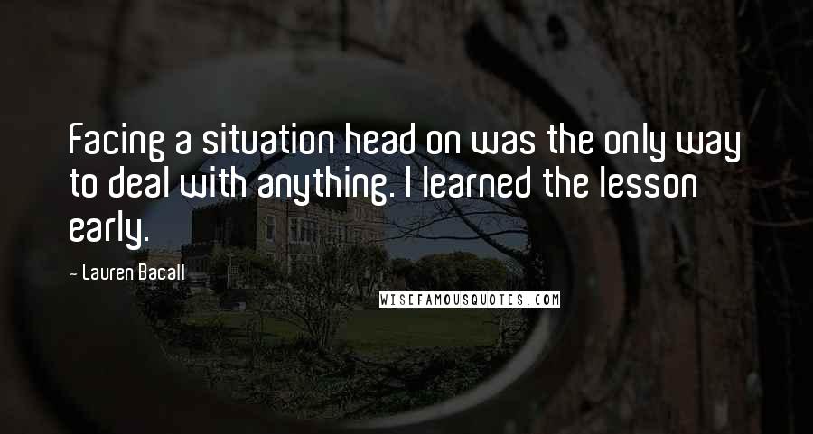Lauren Bacall Quotes: Facing a situation head on was the only way to deal with anything. I learned the lesson early.