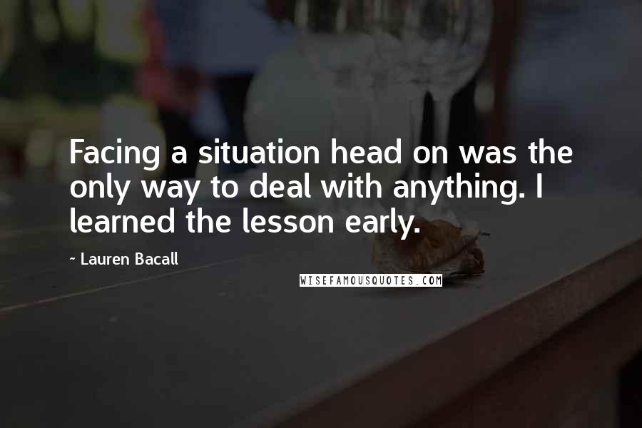 Lauren Bacall Quotes: Facing a situation head on was the only way to deal with anything. I learned the lesson early.