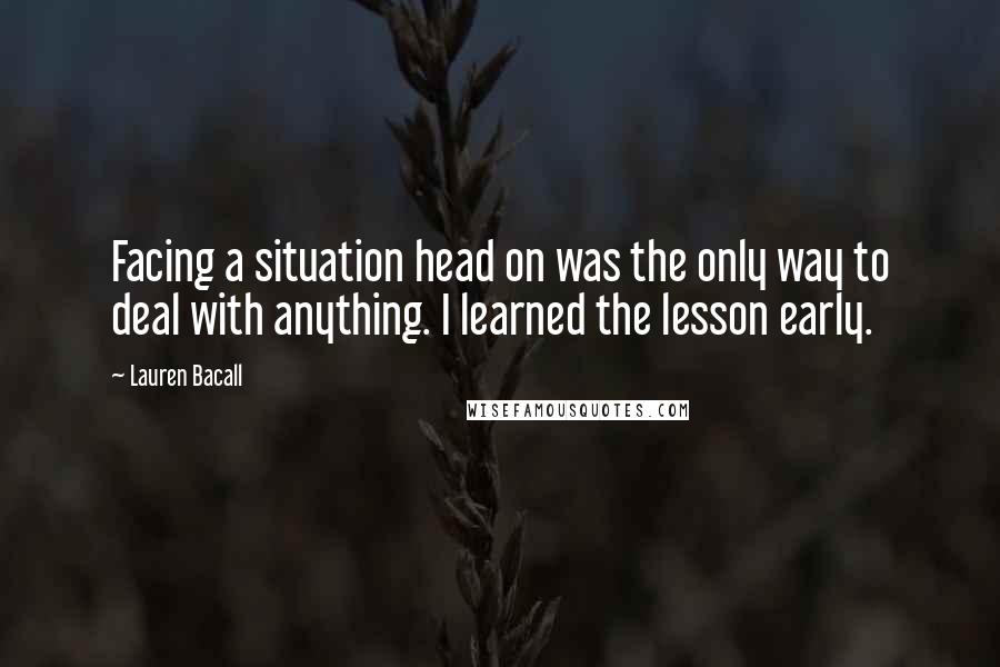 Lauren Bacall Quotes: Facing a situation head on was the only way to deal with anything. I learned the lesson early.