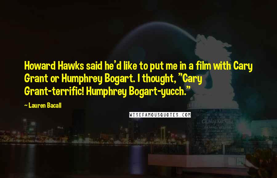 Lauren Bacall Quotes: Howard Hawks said he'd like to put me in a film with Cary Grant or Humphrey Bogart. I thought, "Cary Grant-terrific! Humphrey Bogart-yucch."