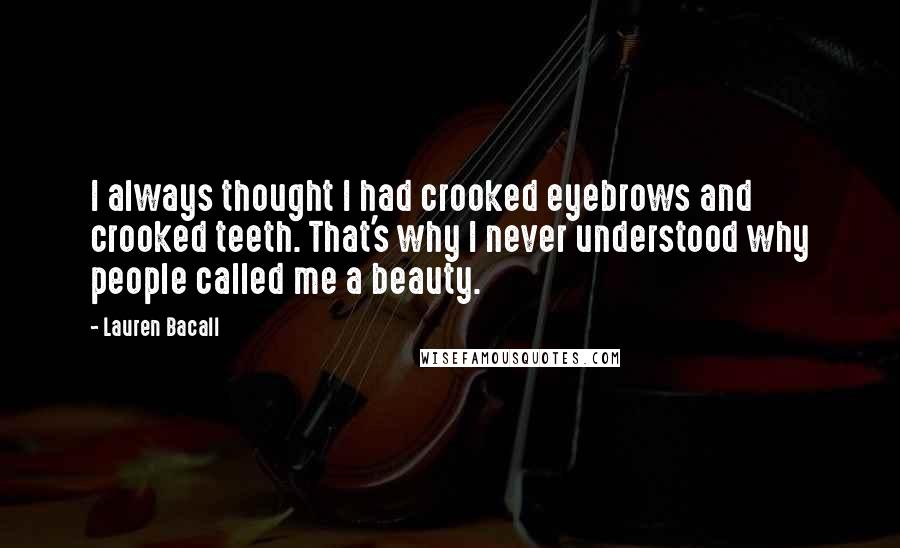 Lauren Bacall Quotes: I always thought I had crooked eyebrows and crooked teeth. That's why I never understood why people called me a beauty.