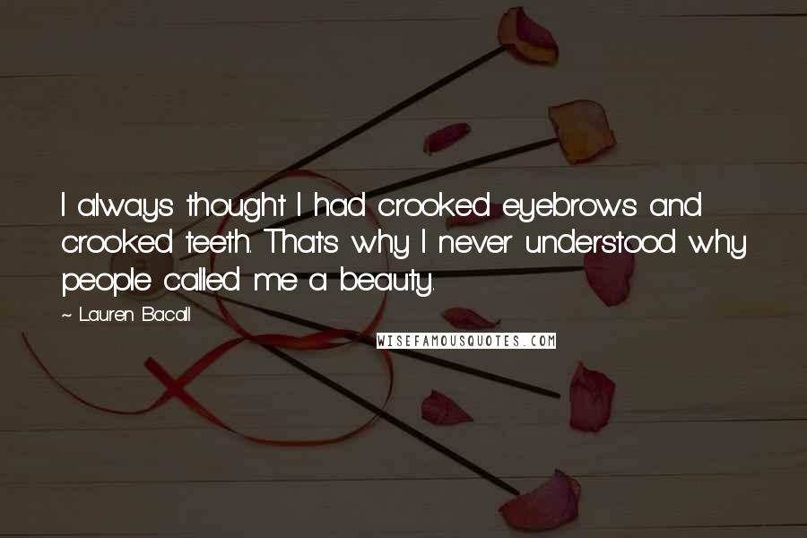 Lauren Bacall Quotes: I always thought I had crooked eyebrows and crooked teeth. That's why I never understood why people called me a beauty.