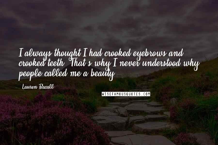 Lauren Bacall Quotes: I always thought I had crooked eyebrows and crooked teeth. That's why I never understood why people called me a beauty.