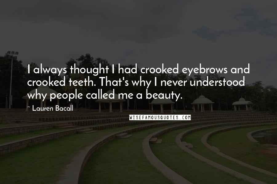 Lauren Bacall Quotes: I always thought I had crooked eyebrows and crooked teeth. That's why I never understood why people called me a beauty.
