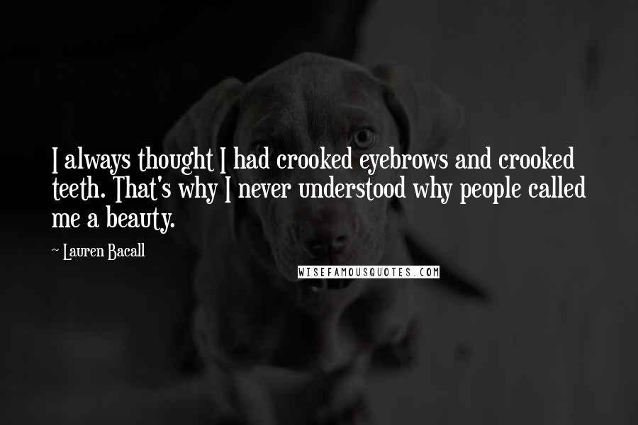 Lauren Bacall Quotes: I always thought I had crooked eyebrows and crooked teeth. That's why I never understood why people called me a beauty.