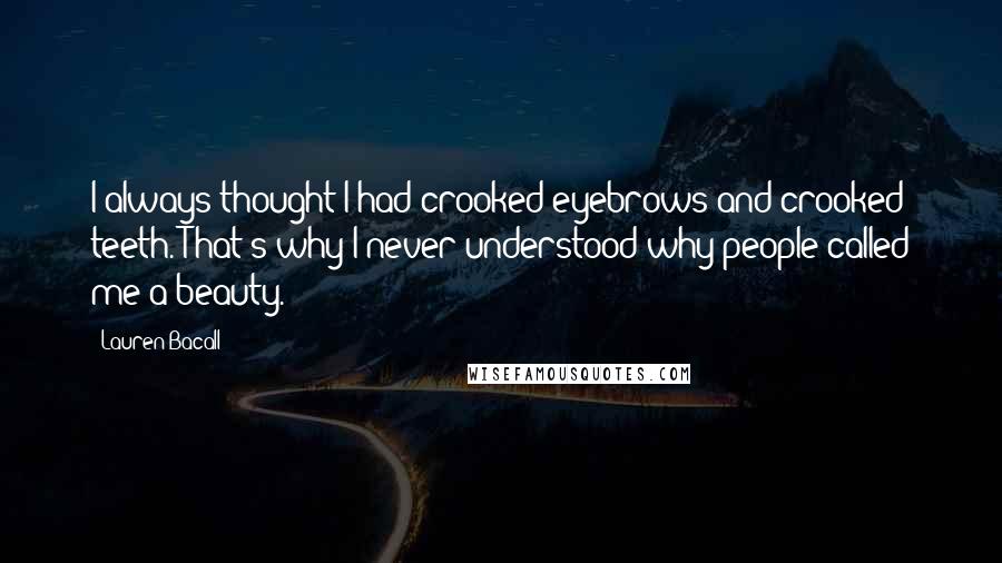 Lauren Bacall Quotes: I always thought I had crooked eyebrows and crooked teeth. That's why I never understood why people called me a beauty.