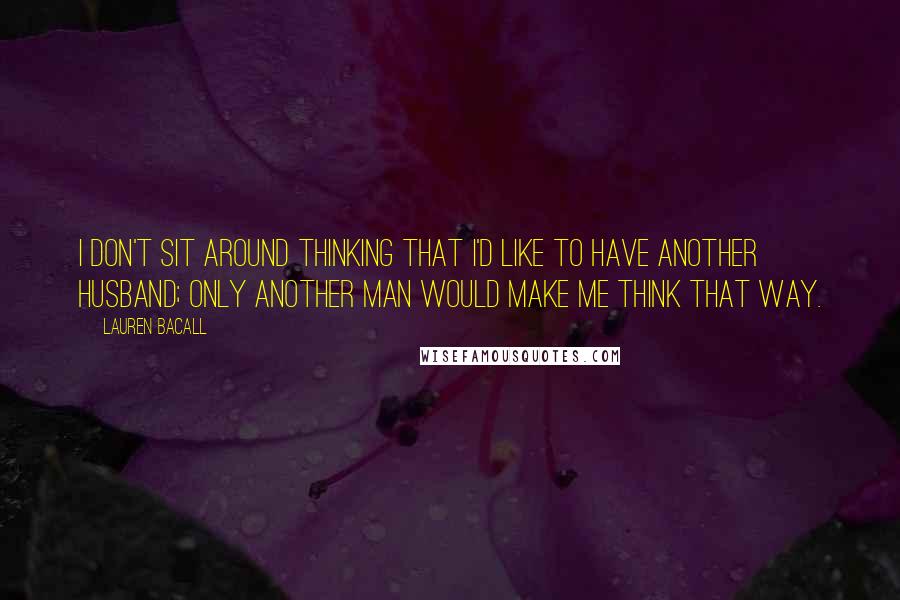Lauren Bacall Quotes: I don't sit around thinking that I'd like to have another husband; only another man would make me think that way.