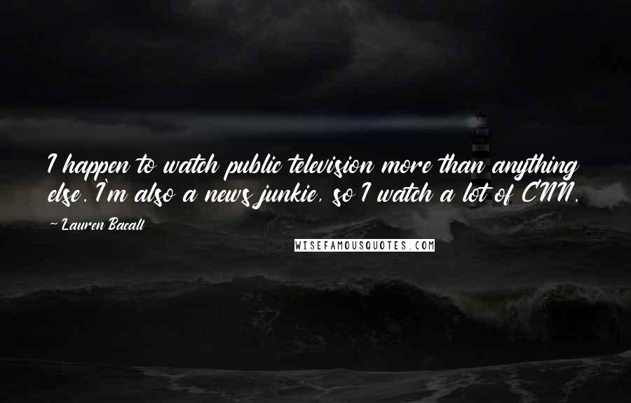 Lauren Bacall Quotes: I happen to watch public television more than anything else. I'm also a news junkie, so I watch a lot of CNN.