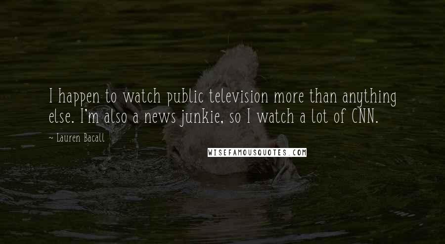 Lauren Bacall Quotes: I happen to watch public television more than anything else. I'm also a news junkie, so I watch a lot of CNN.