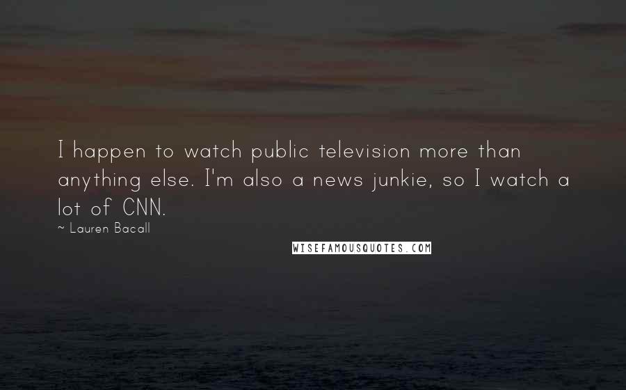 Lauren Bacall Quotes: I happen to watch public television more than anything else. I'm also a news junkie, so I watch a lot of CNN.