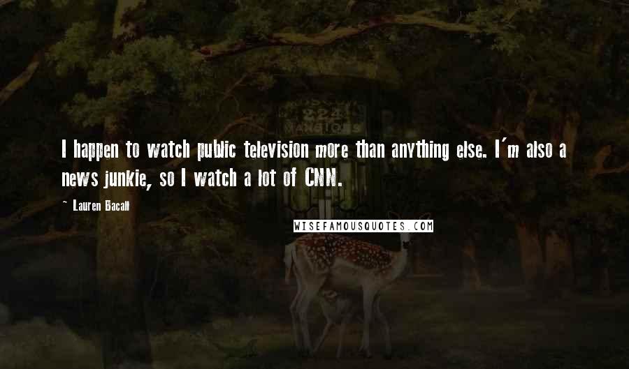 Lauren Bacall Quotes: I happen to watch public television more than anything else. I'm also a news junkie, so I watch a lot of CNN.