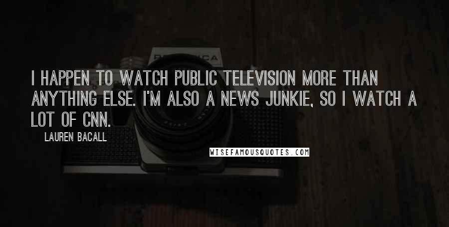 Lauren Bacall Quotes: I happen to watch public television more than anything else. I'm also a news junkie, so I watch a lot of CNN.