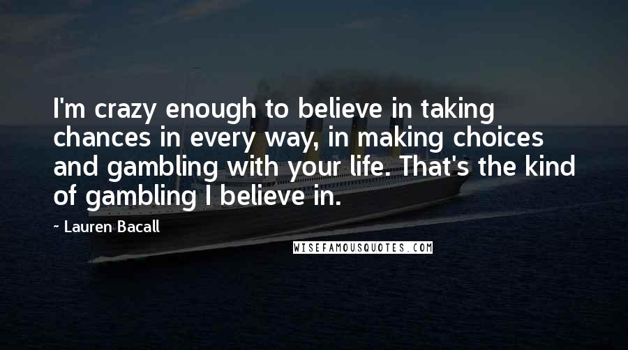 Lauren Bacall Quotes: I'm crazy enough to believe in taking chances in every way, in making choices and gambling with your life. That's the kind of gambling I believe in.