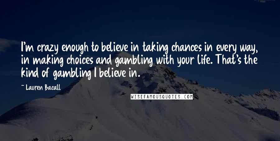 Lauren Bacall Quotes: I'm crazy enough to believe in taking chances in every way, in making choices and gambling with your life. That's the kind of gambling I believe in.