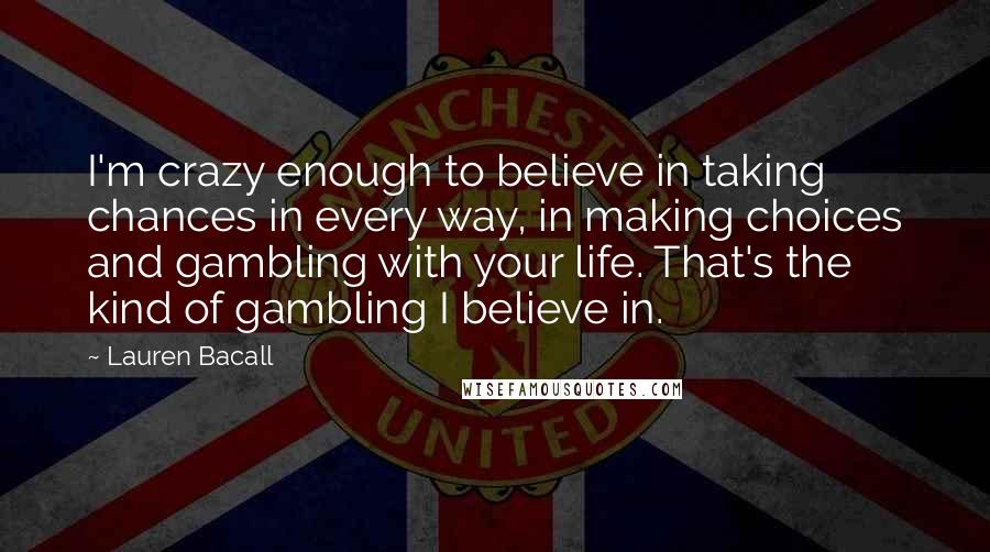 Lauren Bacall Quotes: I'm crazy enough to believe in taking chances in every way, in making choices and gambling with your life. That's the kind of gambling I believe in.