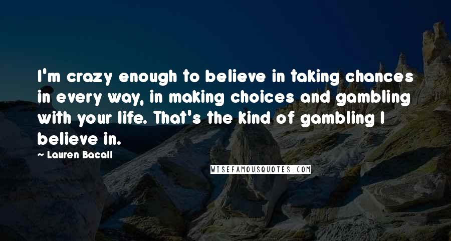Lauren Bacall Quotes: I'm crazy enough to believe in taking chances in every way, in making choices and gambling with your life. That's the kind of gambling I believe in.