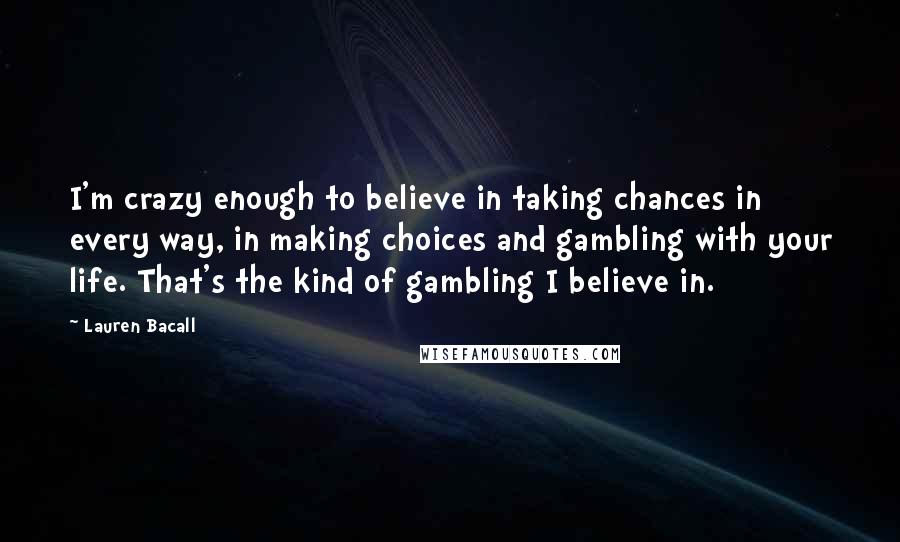 Lauren Bacall Quotes: I'm crazy enough to believe in taking chances in every way, in making choices and gambling with your life. That's the kind of gambling I believe in.