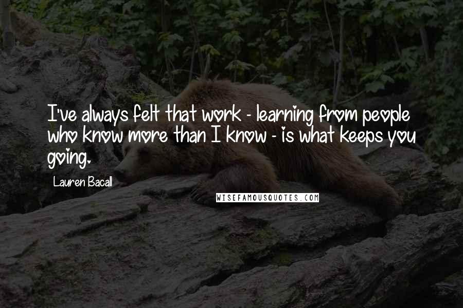 Lauren Bacall Quotes: I've always felt that work - learning from people who know more than I know - is what keeps you going.