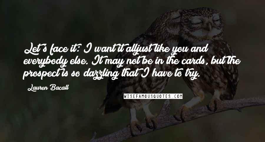 Lauren Bacall Quotes: Let's face it: I want it alljust like you and everybody else. It may not be in the cards, but the prospect is so dazzling that I have to try.
