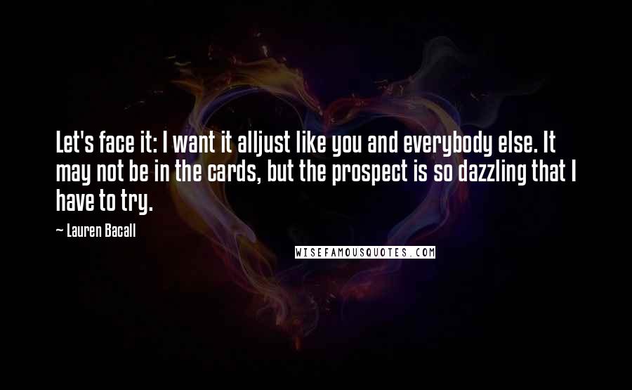 Lauren Bacall Quotes: Let's face it: I want it alljust like you and everybody else. It may not be in the cards, but the prospect is so dazzling that I have to try.