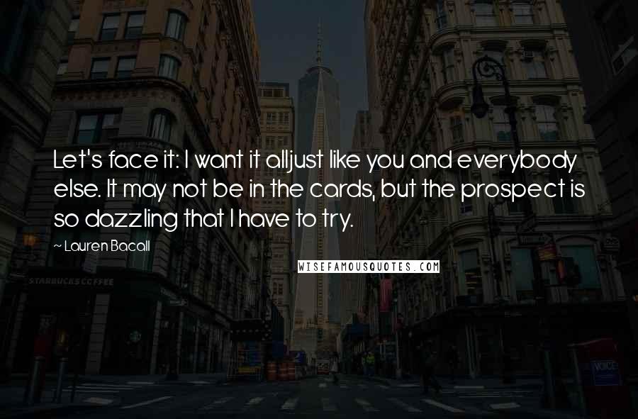 Lauren Bacall Quotes: Let's face it: I want it alljust like you and everybody else. It may not be in the cards, but the prospect is so dazzling that I have to try.