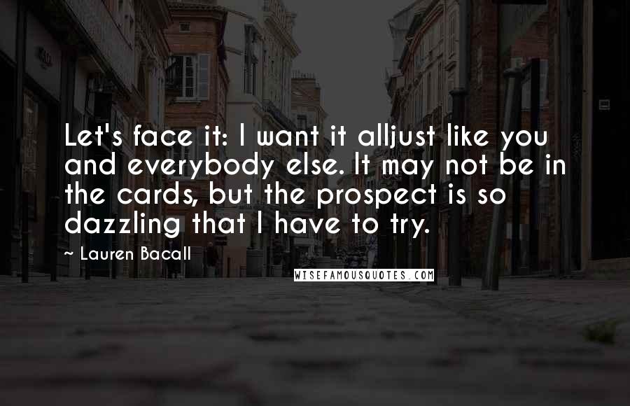 Lauren Bacall Quotes: Let's face it: I want it alljust like you and everybody else. It may not be in the cards, but the prospect is so dazzling that I have to try.