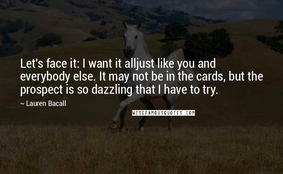 Lauren Bacall Quotes: Let's face it: I want it alljust like you and everybody else. It may not be in the cards, but the prospect is so dazzling that I have to try.