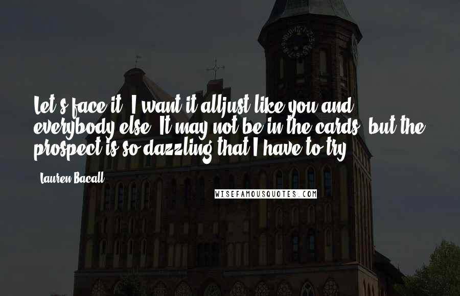 Lauren Bacall Quotes: Let's face it: I want it alljust like you and everybody else. It may not be in the cards, but the prospect is so dazzling that I have to try.